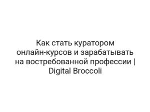 Как стать куратором онлайн-курсов и зарабатывать на востребованной профессии | Digital Broccoli