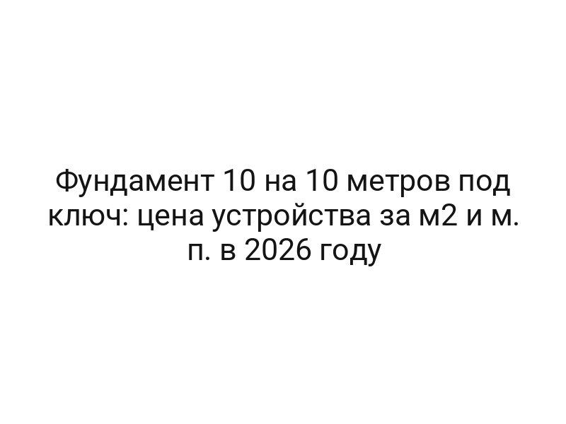Фундамент 10 на 10 метров под ключ: цена устройства за м2 и м. п. в 2026 году