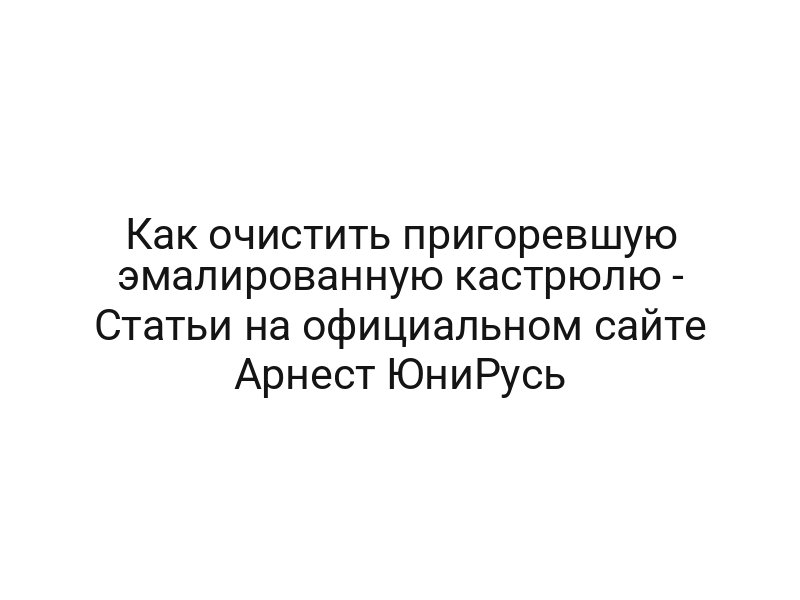 Как очистить пригоревшую эмалированную кастрюлю — Статьи на официальном сайте Арнест ЮниРусь