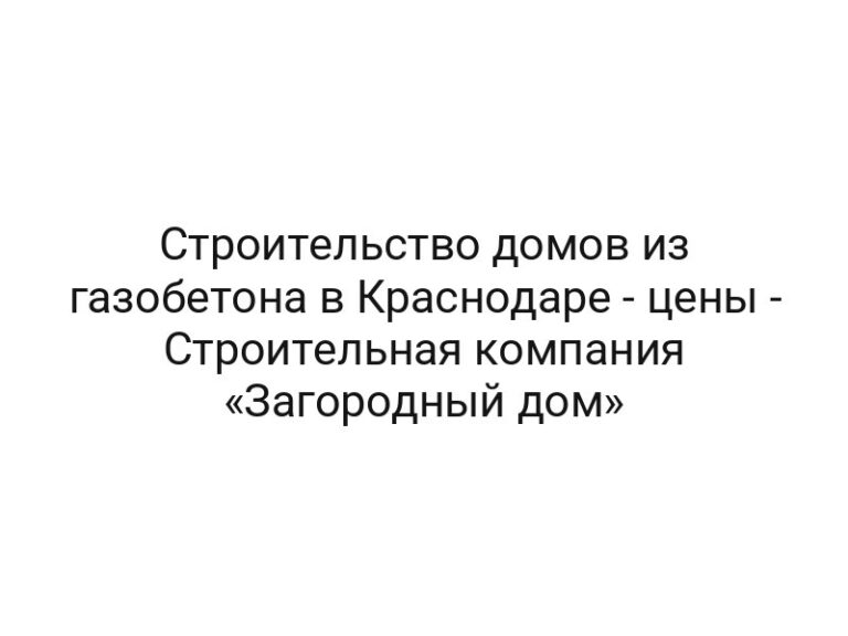 Строительство домов из газобетона в Краснодаре — цены — Строительная компания «Загородный дом»